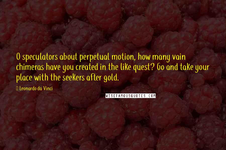 Leonardo Da Vinci Quotes: O speculators about perpetual motion, how many vain chimeras have you created in the like quest? Go and take your place with the seekers after gold.