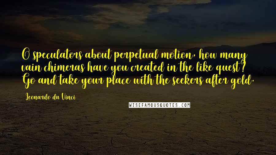 Leonardo Da Vinci Quotes: O speculators about perpetual motion, how many vain chimeras have you created in the like quest? Go and take your place with the seekers after gold.