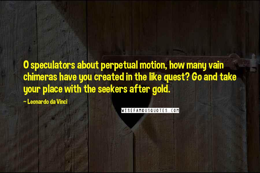 Leonardo Da Vinci Quotes: O speculators about perpetual motion, how many vain chimeras have you created in the like quest? Go and take your place with the seekers after gold.