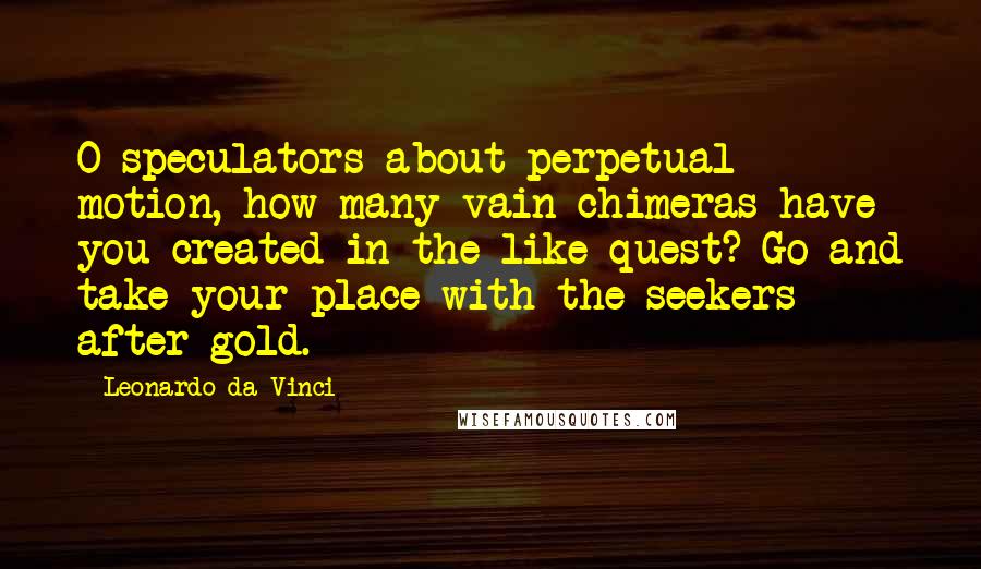 Leonardo Da Vinci Quotes: O speculators about perpetual motion, how many vain chimeras have you created in the like quest? Go and take your place with the seekers after gold.