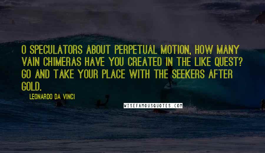 Leonardo Da Vinci Quotes: O speculators about perpetual motion, how many vain chimeras have you created in the like quest? Go and take your place with the seekers after gold.