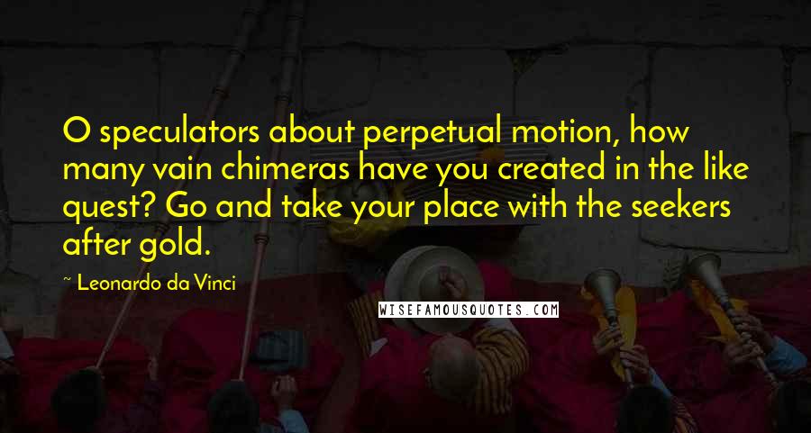 Leonardo Da Vinci Quotes: O speculators about perpetual motion, how many vain chimeras have you created in the like quest? Go and take your place with the seekers after gold.