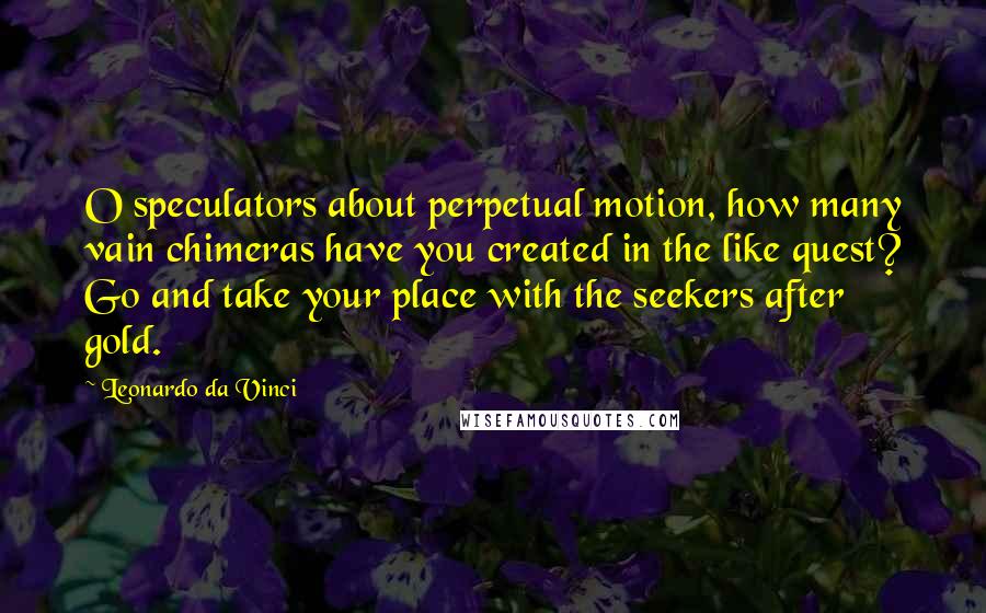 Leonardo Da Vinci Quotes: O speculators about perpetual motion, how many vain chimeras have you created in the like quest? Go and take your place with the seekers after gold.