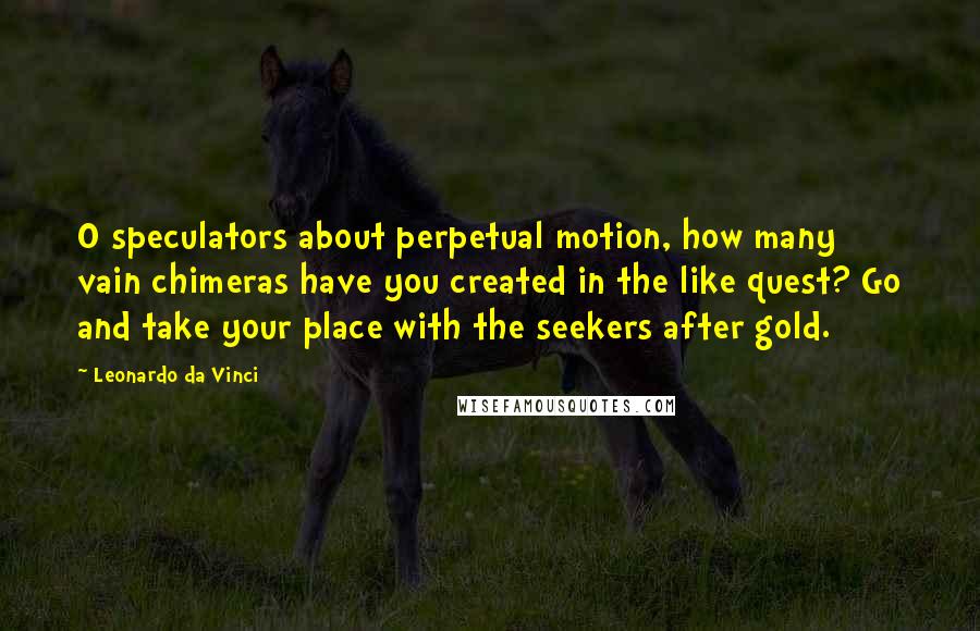 Leonardo Da Vinci Quotes: O speculators about perpetual motion, how many vain chimeras have you created in the like quest? Go and take your place with the seekers after gold.