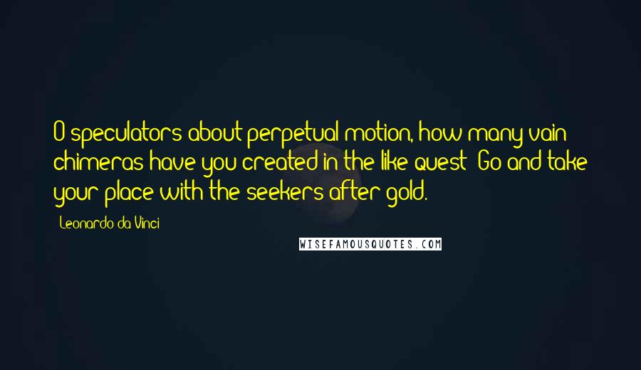 Leonardo Da Vinci Quotes: O speculators about perpetual motion, how many vain chimeras have you created in the like quest? Go and take your place with the seekers after gold.