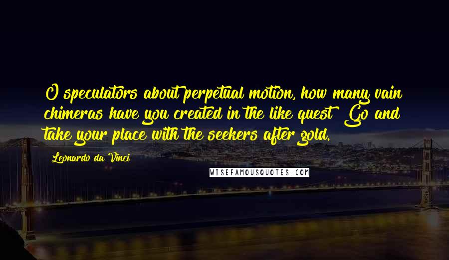 Leonardo Da Vinci Quotes: O speculators about perpetual motion, how many vain chimeras have you created in the like quest? Go and take your place with the seekers after gold.