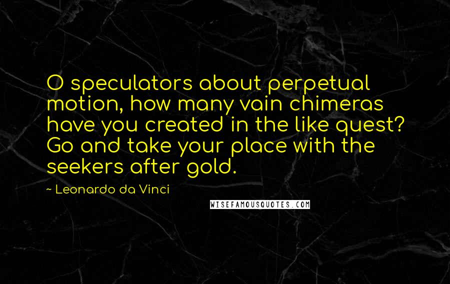 Leonardo Da Vinci Quotes: O speculators about perpetual motion, how many vain chimeras have you created in the like quest? Go and take your place with the seekers after gold.