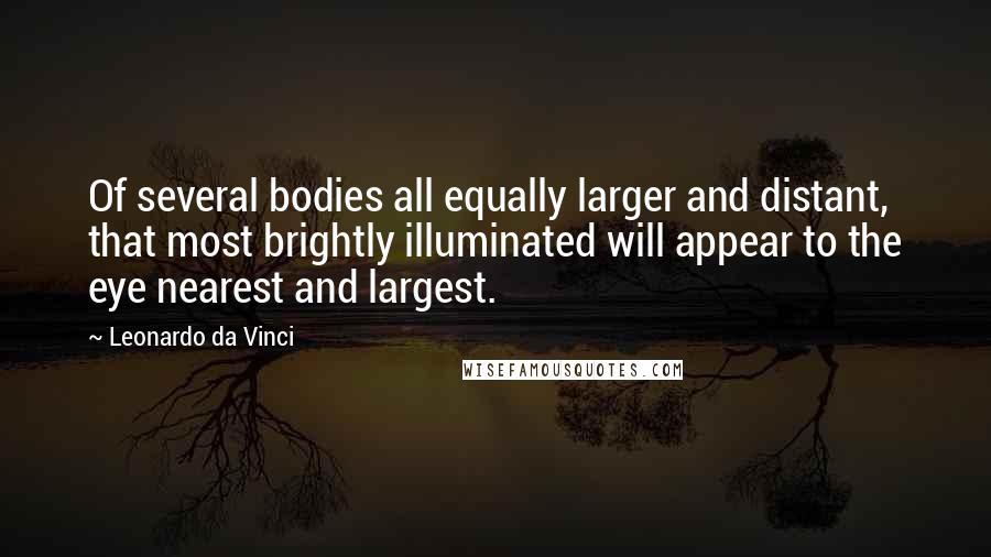 Leonardo Da Vinci Quotes: Of several bodies all equally larger and distant, that most brightly illuminated will appear to the eye nearest and largest.