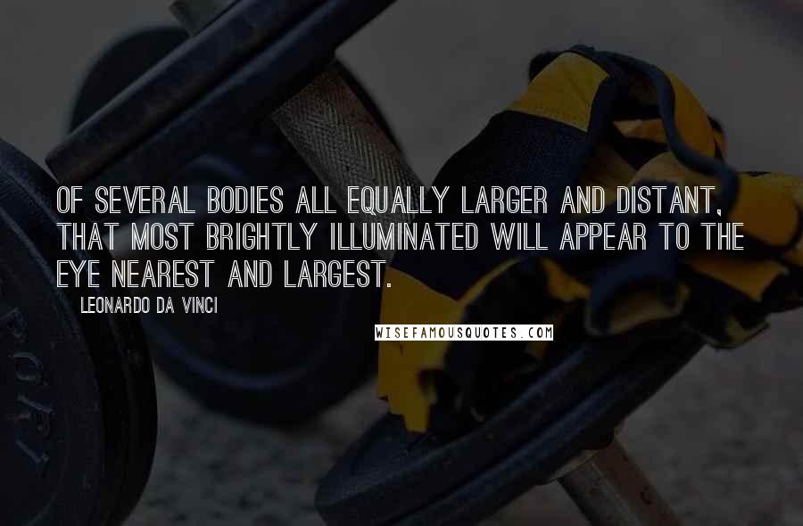 Leonardo Da Vinci Quotes: Of several bodies all equally larger and distant, that most brightly illuminated will appear to the eye nearest and largest.