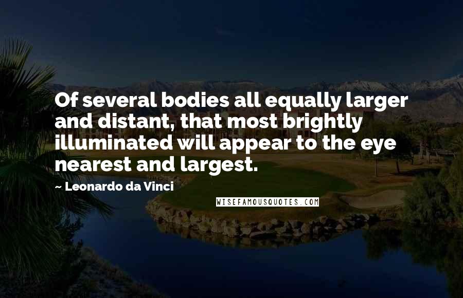 Leonardo Da Vinci Quotes: Of several bodies all equally larger and distant, that most brightly illuminated will appear to the eye nearest and largest.