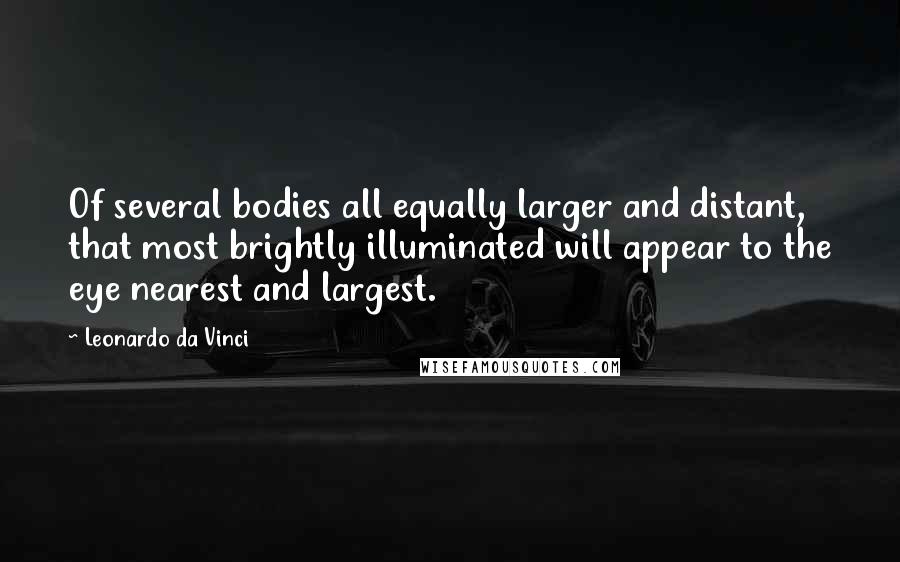 Leonardo Da Vinci Quotes: Of several bodies all equally larger and distant, that most brightly illuminated will appear to the eye nearest and largest.