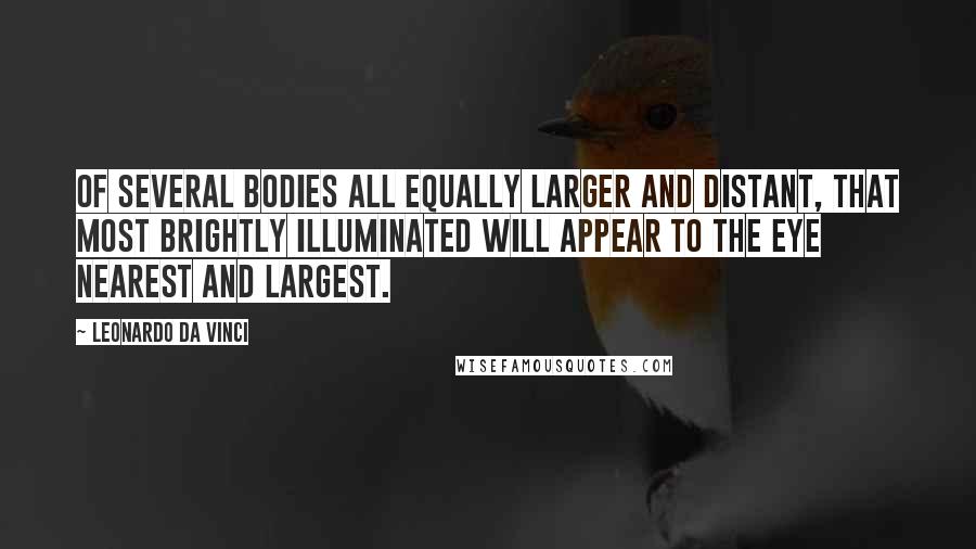 Leonardo Da Vinci Quotes: Of several bodies all equally larger and distant, that most brightly illuminated will appear to the eye nearest and largest.