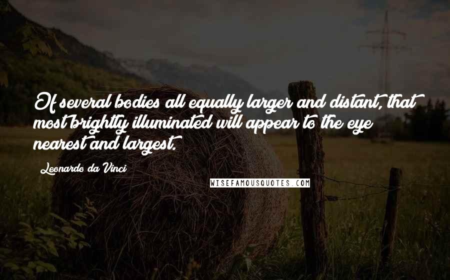 Leonardo Da Vinci Quotes: Of several bodies all equally larger and distant, that most brightly illuminated will appear to the eye nearest and largest.