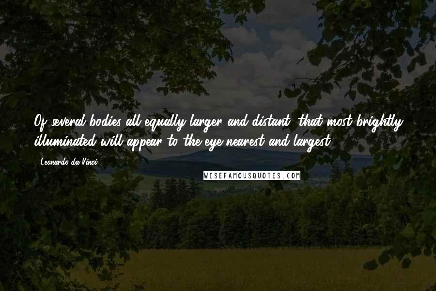 Leonardo Da Vinci Quotes: Of several bodies all equally larger and distant, that most brightly illuminated will appear to the eye nearest and largest.