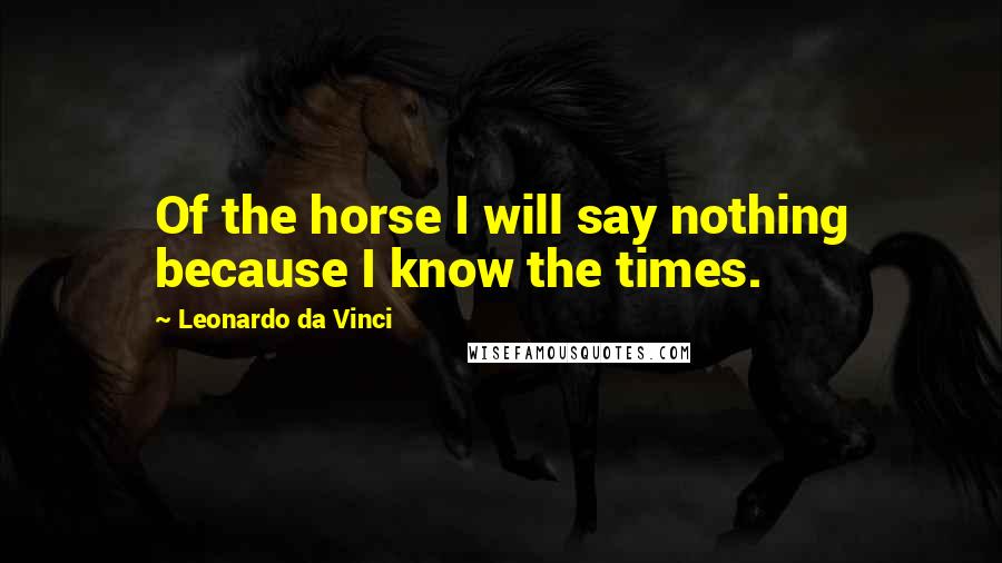 Leonardo Da Vinci Quotes: Of the horse I will say nothing because I know the times.
