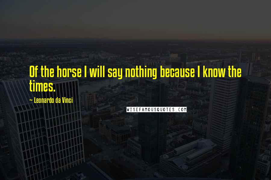 Leonardo Da Vinci Quotes: Of the horse I will say nothing because I know the times.