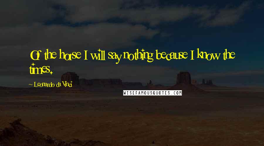 Leonardo Da Vinci Quotes: Of the horse I will say nothing because I know the times.
