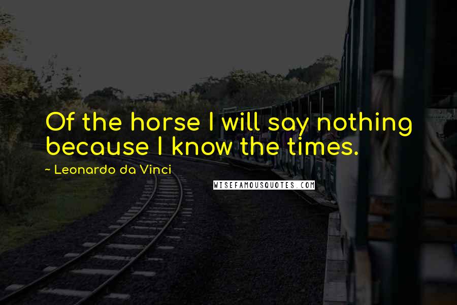 Leonardo Da Vinci Quotes: Of the horse I will say nothing because I know the times.