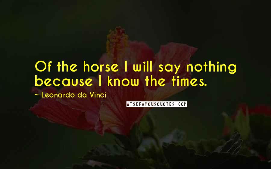 Leonardo Da Vinci Quotes: Of the horse I will say nothing because I know the times.