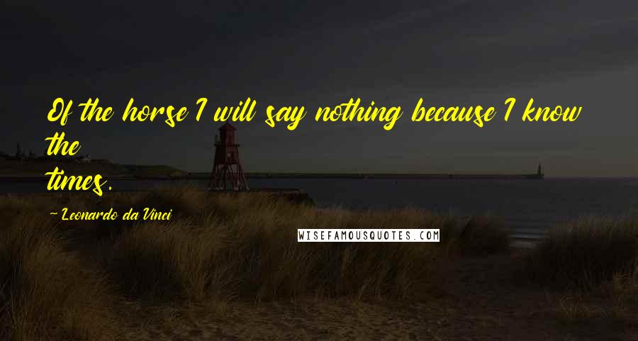 Leonardo Da Vinci Quotes: Of the horse I will say nothing because I know the times.