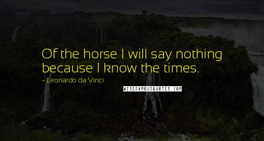 Leonardo Da Vinci Quotes: Of the horse I will say nothing because I know the times.