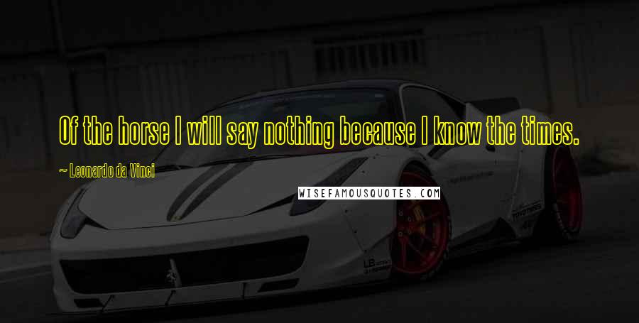 Leonardo Da Vinci Quotes: Of the horse I will say nothing because I know the times.