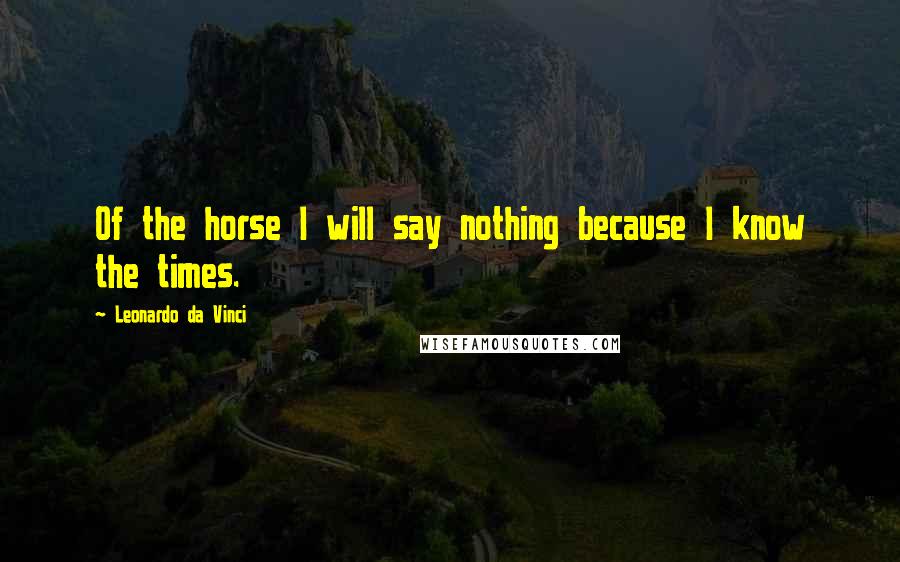Leonardo Da Vinci Quotes: Of the horse I will say nothing because I know the times.