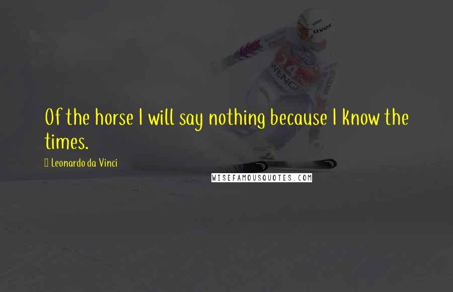 Leonardo Da Vinci Quotes: Of the horse I will say nothing because I know the times.
