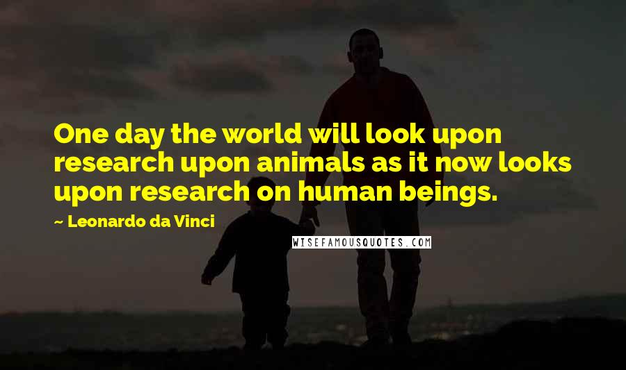 Leonardo Da Vinci Quotes: One day the world will look upon research upon animals as it now looks upon research on human beings.