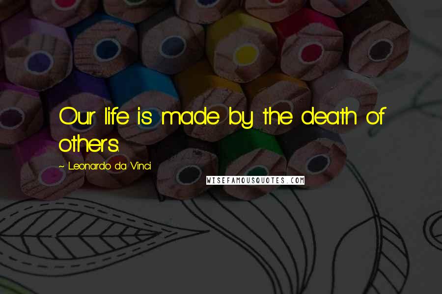 Leonardo Da Vinci Quotes: Our life is made by the death of others.