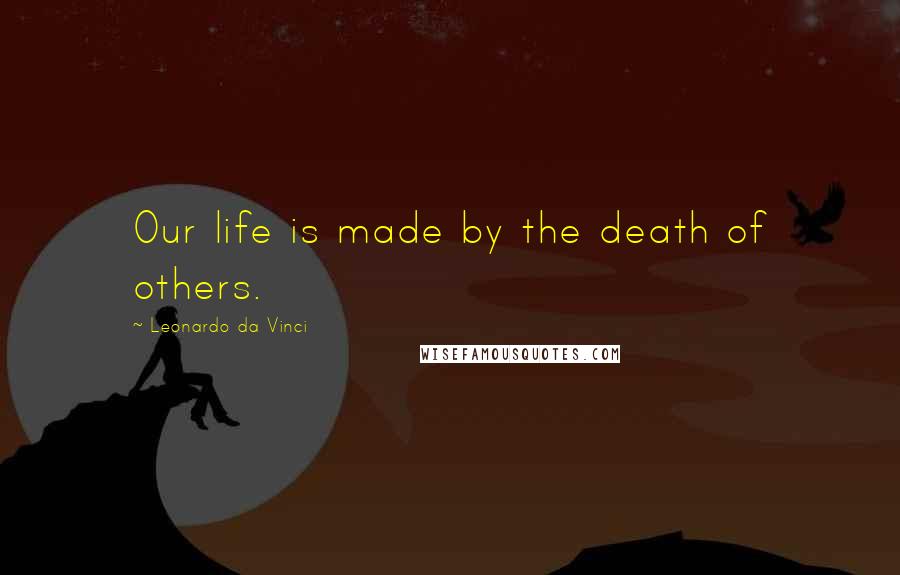 Leonardo Da Vinci Quotes: Our life is made by the death of others.