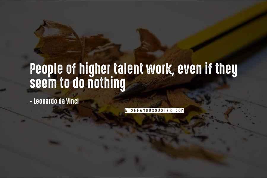 Leonardo Da Vinci Quotes: People of higher talent work, even if they seem to do nothing