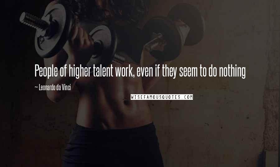 Leonardo Da Vinci Quotes: People of higher talent work, even if they seem to do nothing