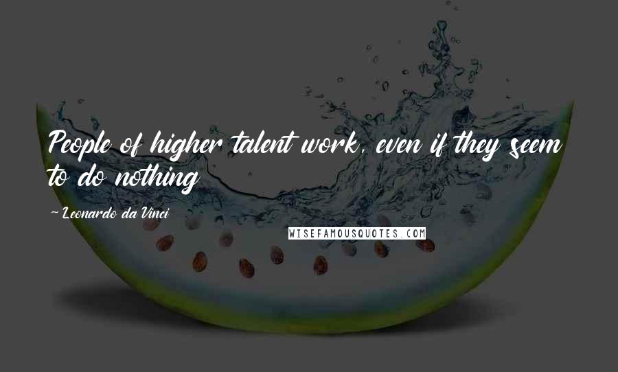 Leonardo Da Vinci Quotes: People of higher talent work, even if they seem to do nothing