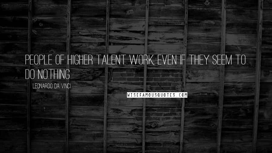 Leonardo Da Vinci Quotes: People of higher talent work, even if they seem to do nothing