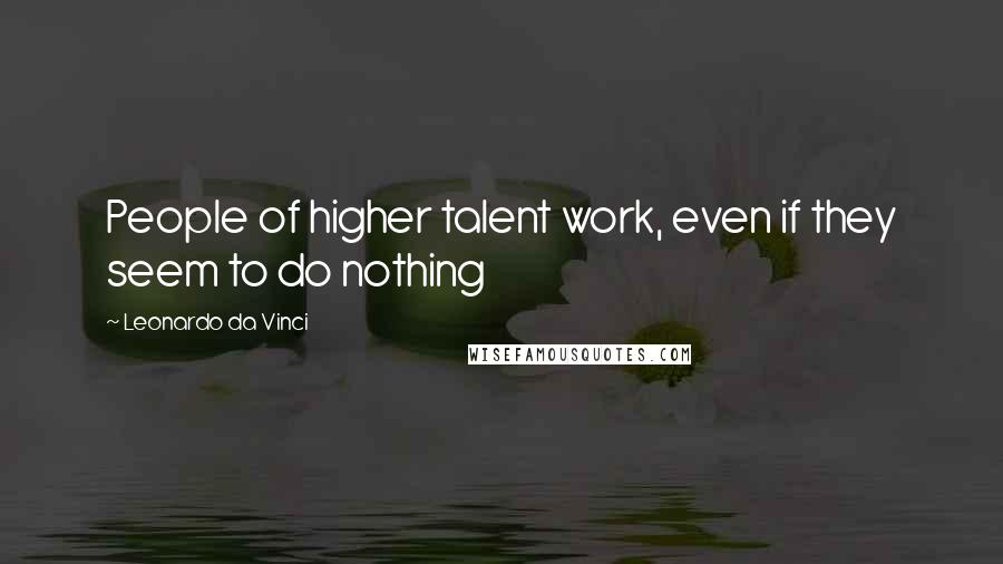 Leonardo Da Vinci Quotes: People of higher talent work, even if they seem to do nothing