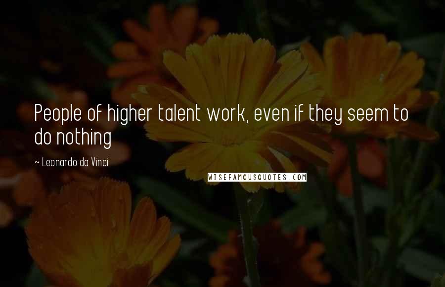 Leonardo Da Vinci Quotes: People of higher talent work, even if they seem to do nothing