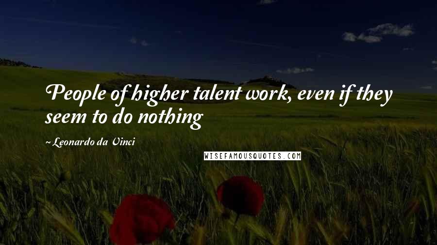 Leonardo Da Vinci Quotes: People of higher talent work, even if they seem to do nothing