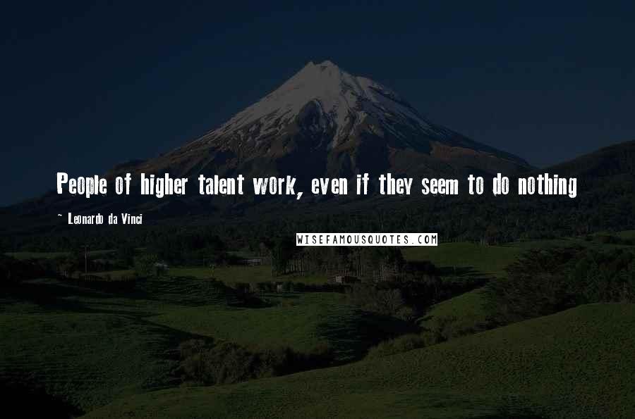 Leonardo Da Vinci Quotes: People of higher talent work, even if they seem to do nothing