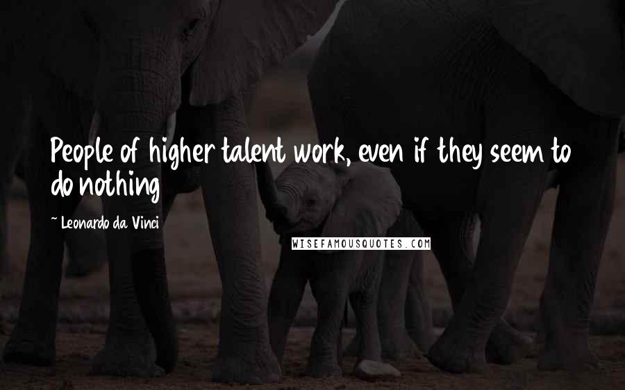 Leonardo Da Vinci Quotes: People of higher talent work, even if they seem to do nothing