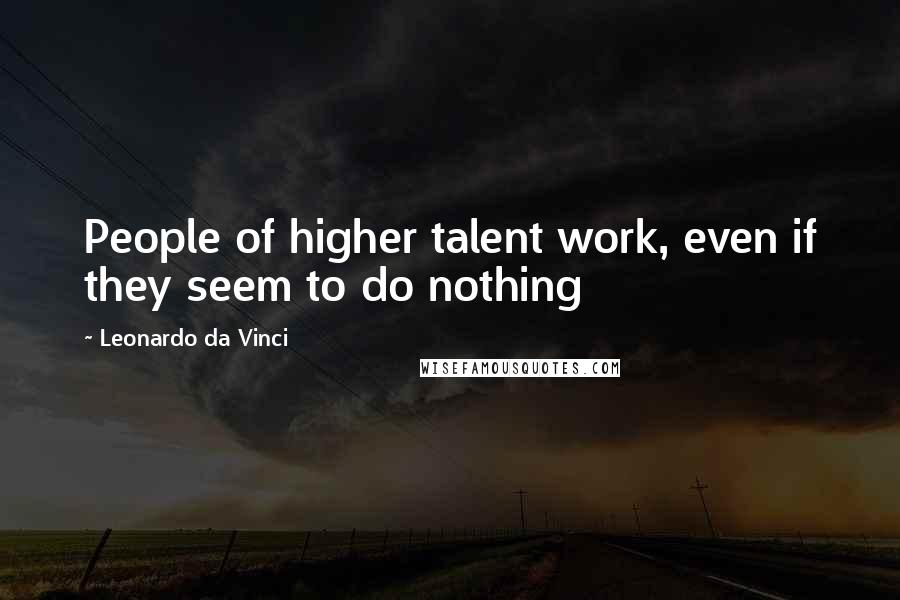 Leonardo Da Vinci Quotes: People of higher talent work, even if they seem to do nothing