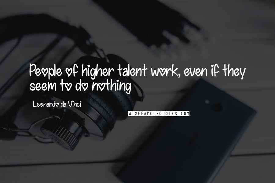 Leonardo Da Vinci Quotes: People of higher talent work, even if they seem to do nothing