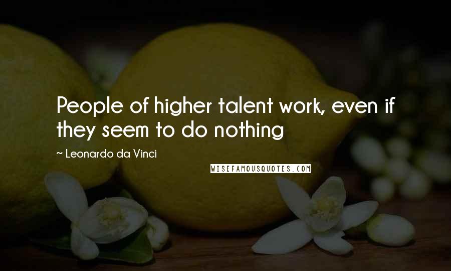 Leonardo Da Vinci Quotes: People of higher talent work, even if they seem to do nothing