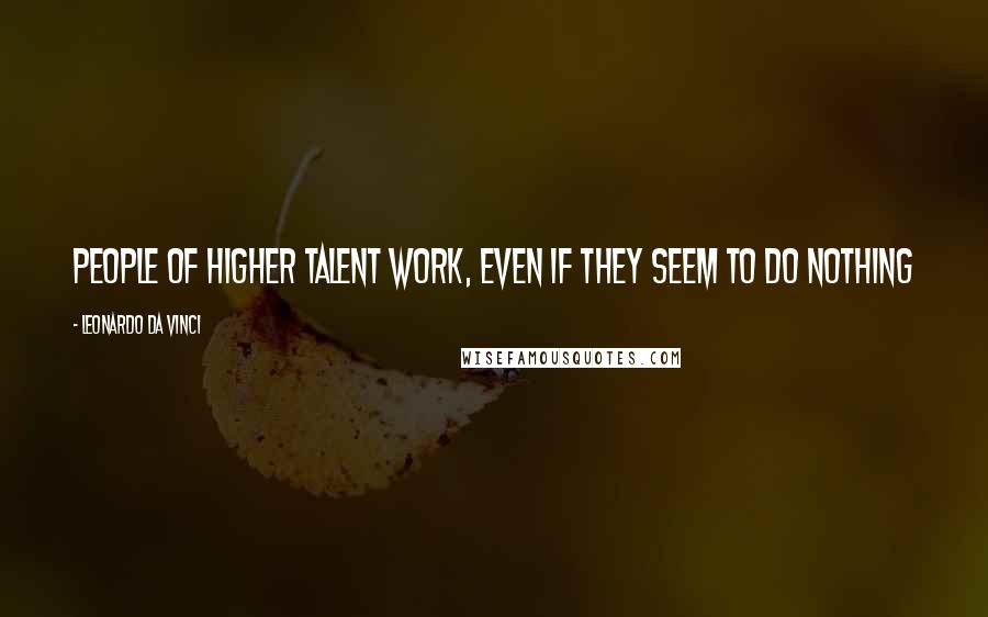 Leonardo Da Vinci Quotes: People of higher talent work, even if they seem to do nothing