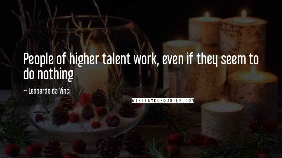 Leonardo Da Vinci Quotes: People of higher talent work, even if they seem to do nothing