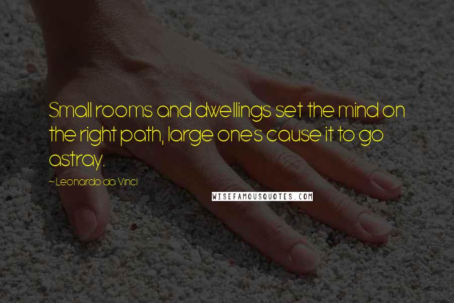 Leonardo Da Vinci Quotes: Small rooms and dwellings set the mind on the right path, large ones cause it to go astray.