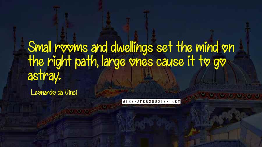 Leonardo Da Vinci Quotes: Small rooms and dwellings set the mind on the right path, large ones cause it to go astray.