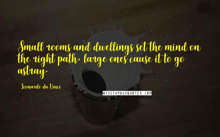 Leonardo Da Vinci Quotes: Small rooms and dwellings set the mind on the right path, large ones cause it to go astray.