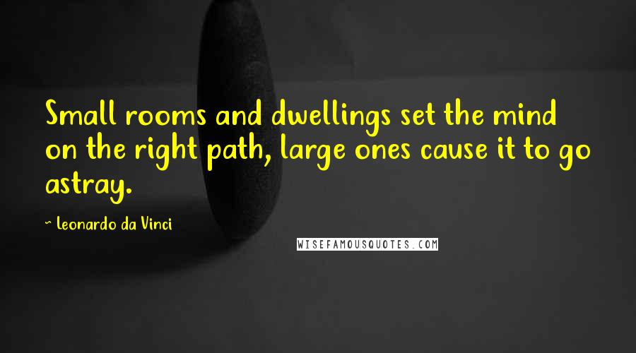 Leonardo Da Vinci Quotes: Small rooms and dwellings set the mind on the right path, large ones cause it to go astray.