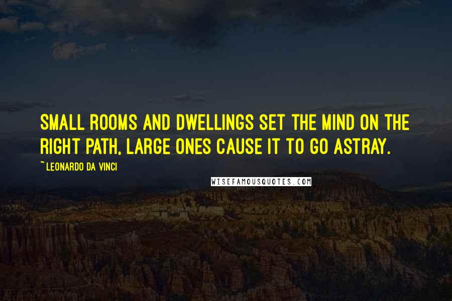 Leonardo Da Vinci Quotes: Small rooms and dwellings set the mind on the right path, large ones cause it to go astray.
